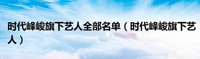 时代峰峻旗下艺人_时代峰峻旗下艺人全部名单(时代峰峻)