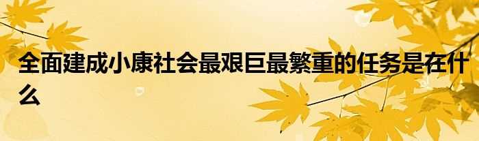 全面建成小康社会最艰巨最繁重的任务是在什么?(全面建成小康社会最艰巨的任务在)