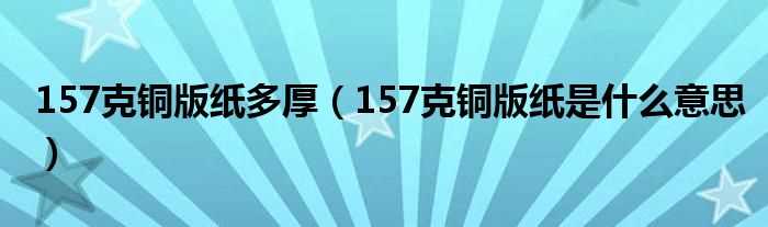 157克铜版纸是什么意思_157克铜版纸多厚?(157克铜版纸)