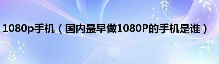 国内最早做1080P的手机是谁_1080p手机(1080p手机)