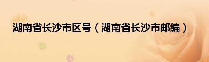 湖南省长沙市邮编_湖南省长沙市区号(长沙区号)