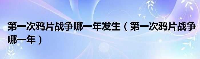 第一次鸦片战争哪一年_第一次鸦片战争哪一年发生?(第一次鸦片战争)