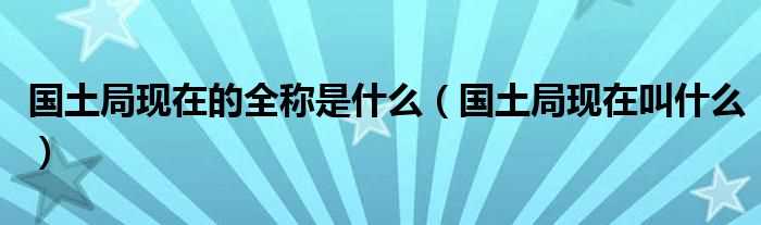 国土局现在叫什么_国土局现在的全称是什么?(国土局)