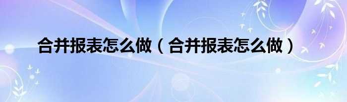 合并报表怎么做_合并报表怎么做?(合并报表)