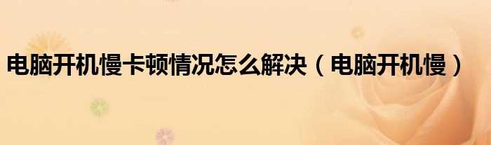 电脑开机慢_电脑开机慢卡顿情况怎么解决?(电脑开机慢)