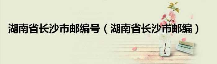 湖南省长沙市邮编_湖南省长沙市邮编号(长沙邮编)