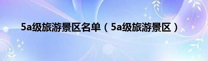 5a级旅游景区_5a级旅游景区名单(5a景区)