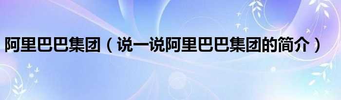 说一说阿里巴巴集团的简介_阿里巴巴集团(阿里巴巴集团)