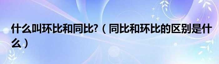 同比和环比的区别是什么_什么叫环比和同比?(同比环比)