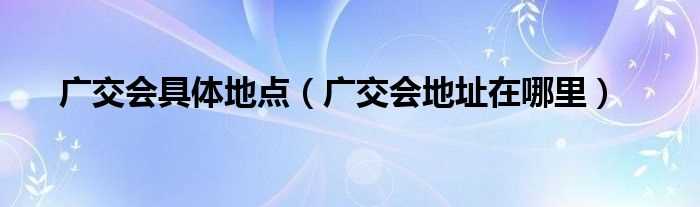 广交会地址在哪里_广交会具体地点?(广交会地址)