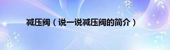 说一说减压阀的简介_减压阀(减压阀)