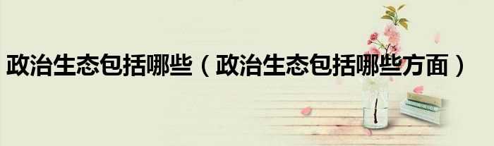政治生态包括哪些方面_政治生态包括哪些?(政治生态)