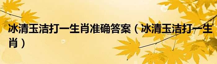 冰清玉洁打一生肖_冰清玉洁打一生肖准确答案(冰清玉洁是什么生肖)