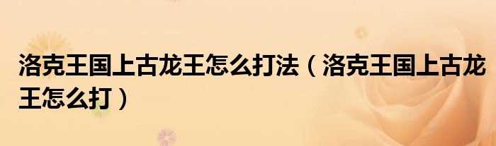 洛克王国上古龙王怎么打_洛克王国上古龙王怎么打法?(洛克王国怎么打上古龙王)