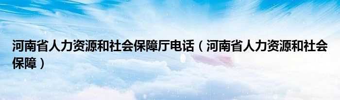 河南省人力资源和社会保障_河南省人力资源和社会保障厅电话(河南人力资源和社会保障厅)