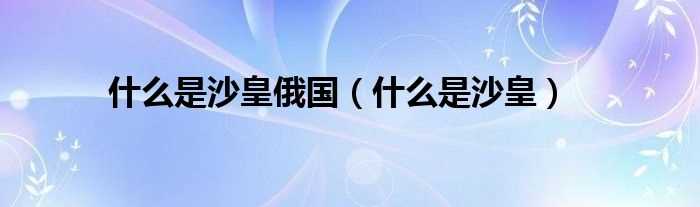 什么是沙皇_什么是沙皇俄国?(沙皇)