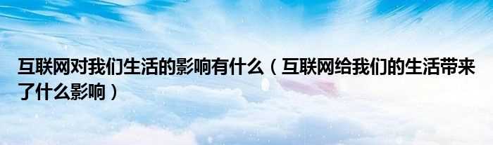 互联网给我们的生活带来了什么影响_互联网对我们生活的影响有什么?(网络对生活的影响)