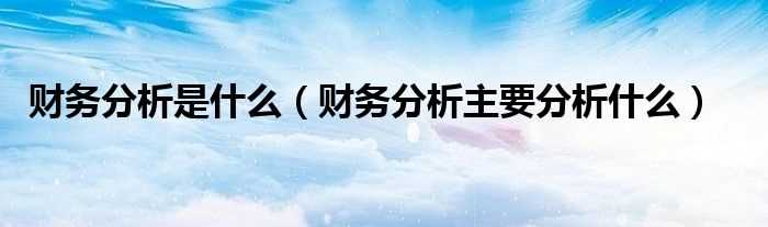 财务分析主要分析什么_财务分析是什么?(财务分析)