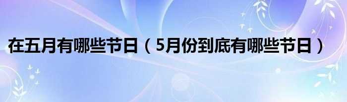 5月份到底有哪些节日_在五月有哪些节日?(5月节日)