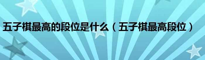 五子棋最高段位_五子棋最高的段位是什么?(五子棋最高段位)