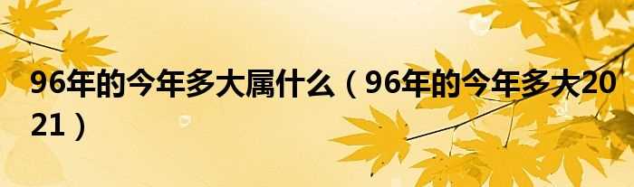 96年的今年多大2021_96年的今年多大属什么?(96年今年多大)