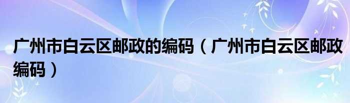 广州市白云区邮政编码_广州市白云区邮政的编码(白云区邮政编码)