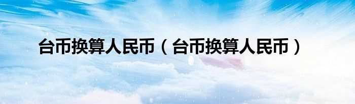 台币换算人民币_台币换算人民币(台币和人民币换算)