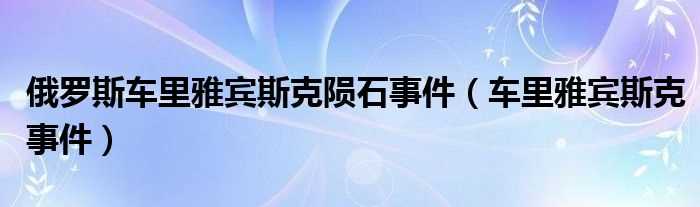 车里雅宾斯克事件_俄罗斯车里雅宾斯克陨石事件(俄罗斯陨石雨)