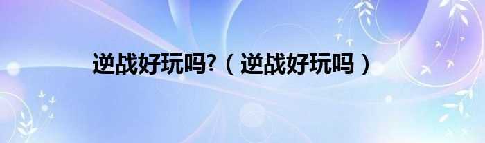 逆战好玩吗?逆战好玩吗?(逆战好玩吗)