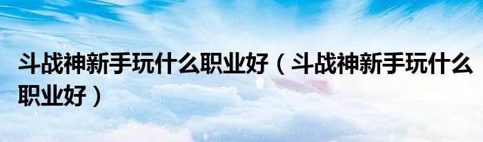 斗战神新手玩什么职业好_斗战神新手玩什么职业好?(斗战神新手职业)