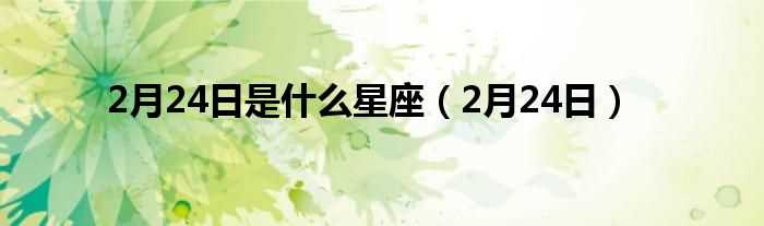 2月24日_2月24日是什么星座?(2月24日是什么星座)