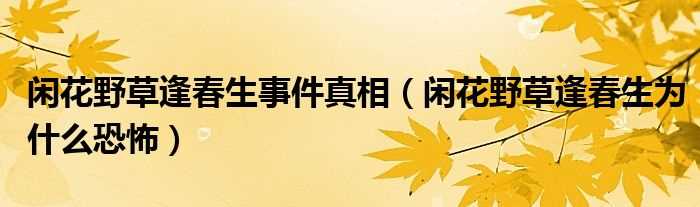 闲花野草逢春生为什么恐怖_闲花野草逢春生事件真相?(闲花野草逢春生真相)