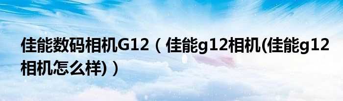 佳能g12相机(佳能g12相机怎么样_佳能数码相机G12)?(佳能g12怎么样)