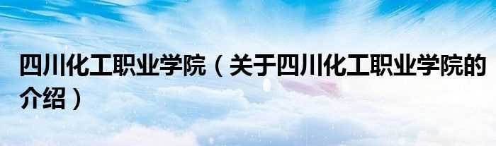 关于四川化工职业学院的介绍_四川化工职业学院(四川化工职业技术学院)