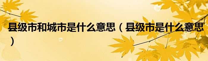 县级市是什么意思_县级市和城市是什么意思?(县级市)