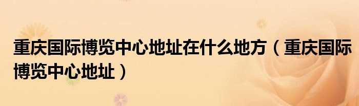 重庆国际博览中心地址_重庆国际博览中心地址在什么地方?(重庆国际博览中心)