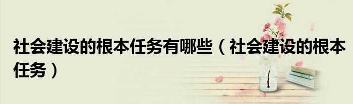 社会建设的根本任务_社会建设的根本任务有哪些?(社会建设的根本任务)