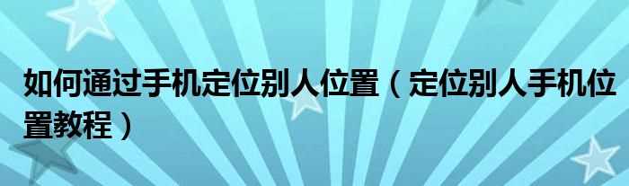 定位别人手机位置教程_怎么通过手机定位别人位置?(如何定位他人的手机位置)