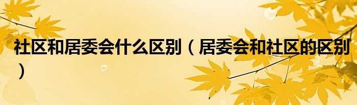 居委会和社区的区别_社区和居委会什么区别?(居委会)