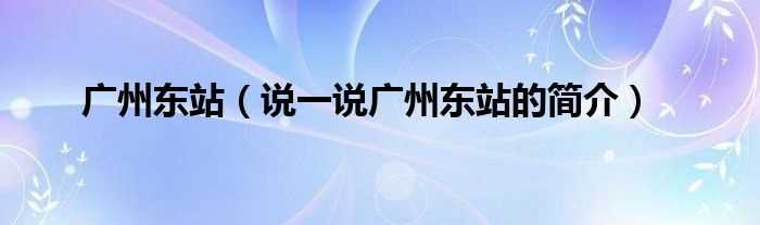 说一说广州东站的简介_广州东站(广州东站)