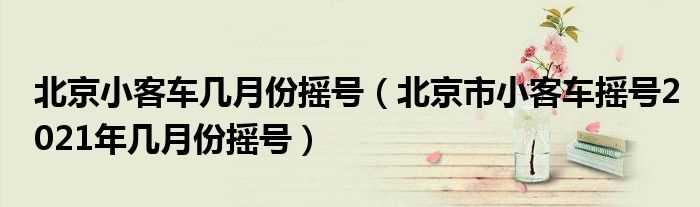北京市小客车摇号2021年几月份摇号_北京小客车几月份摇号?(小客车摇号)
