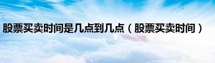 股票买卖时间_股票买卖时间是几点到几点?(股票交易时间)