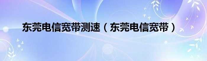 东莞电信宽带_东莞电信宽带测速(广东电信测速)