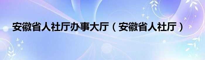 安徽省人社厅_安徽省人社厅办事大厅(安徽省人社厅)