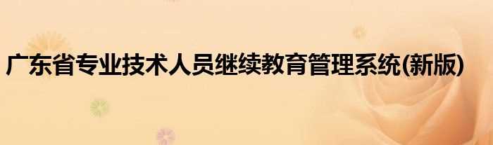 新版_广东省专业技术人员继续教育管理系统(广东省专业技术人员继续教育系统)