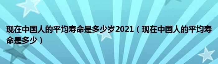 现在中国人的平均寿命是多少_现在中国人的平均寿命是多少岁2021?(中国人平均寿命)