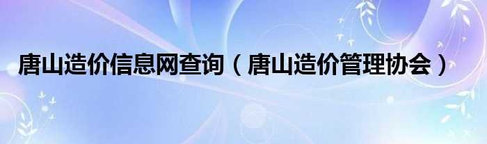 唐山造价管理协会_唐山造价信息网查询(唐山造价信息网)