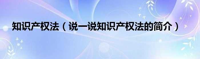 说一说知识产权法的简介_知识产权法(知识产权法)