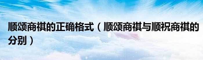 顺颂商祺与顺祝商祺的分别_顺颂商祺的正确格式(顺颂商祺)