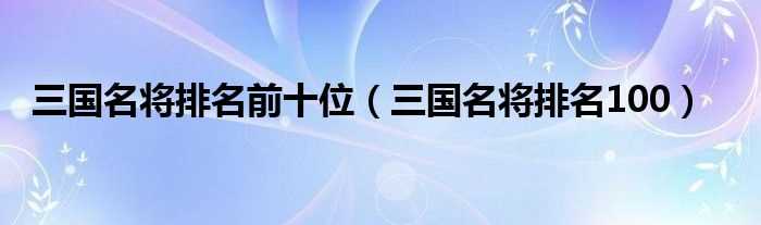 三国名将排名100_三国名将排名前十位(三国名将)